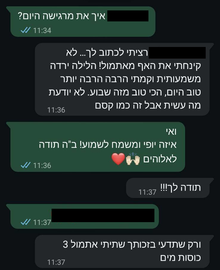 המלצה בווטסאפ: 'רציתי לכתוב לך... לא קינחתי את האף מאתמול! הליחה ירדה משמעותית וקמתי הרבה הרבה יותר טוב היום,הכי טוב מזה שבוע. לא יודעת מה עשית אבל זה כמו קסם. תודה לך!!! ורק שתדעי בזכותך שתיתי אתמול 3 כוסות מים.'